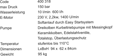 Code				400 318 max Druck			150 bar Wasserleistung		10 l/min  600 l/h E-Motor			230 V, 2,2kw, 1400 U/min Softanlauf durch Easy Startsystem Pumpe			Dreikolben Kurbeltriebpumpe mit Messingkopf	                                	Keramikkolben, Edelstahlventile,                                       Totalstop, Überlastungsschutz Temperatur			stufenlos bis 110°C Dimensionen		LxBxH  94 x  62 x 84cm Gewicht			95 kg