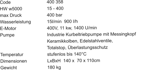 Code				400 358 HW w5000			15 - 400 max Druck			400 bar Wasserleistung		15l/min  900 l/h E-Motor			400V, 11 kw, 1400 U/min Pumpe			Industrie Kurbeltriebpumpe mit Messingkopf	                                	Keramikkolben, Edelstahlventile,                                       Totalstop, Überlastungsschutz Temperatur			stufenlos bis 140°C Dimensionen		LxBxH  140 x  70 x 110cm Gewicht			180 kg